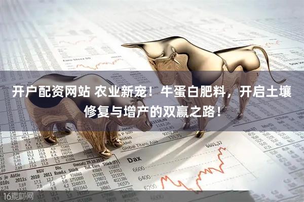 开户配资网站 农业新宠！牛蛋白肥料，开启土壤修复与增产的双赢之路！