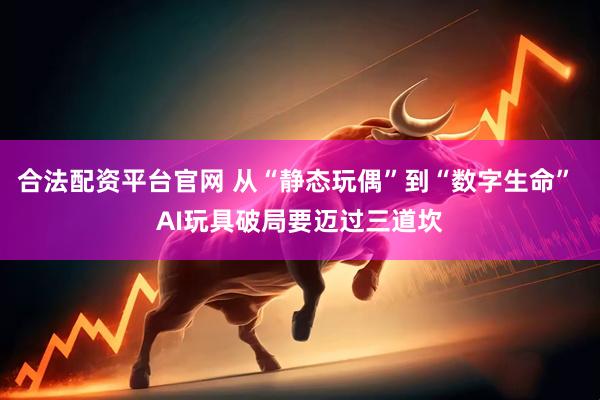 合法配资平台官网 从“静态玩偶”到“数字生命” AI玩具破局要迈过三道坎