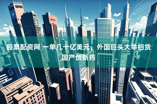 股票配资网 一单几十亿美元，外国巨头大举扫货国产创新药