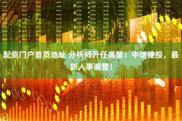 配资门户首页地址 分析师升任高管！中信建投，最新人事调整！
