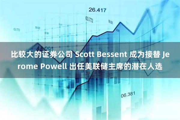 比较大的证券公司 Scott Bessent 成为接替 Jerome Powell 出任美联储主席的潜在人选