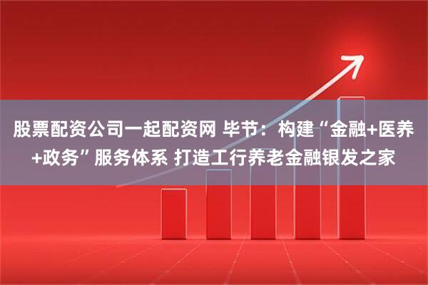 股票配资公司一起配资网 毕节：构建“金融+医养+政务”服务体系 打造工行养老金融银发之家