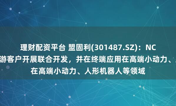 理财配资平台 盟固利(301487.SZ)：NCA产品目前已与下游客户开展联合开发，并在终端应用在高端小动力、人形机器人等领域
