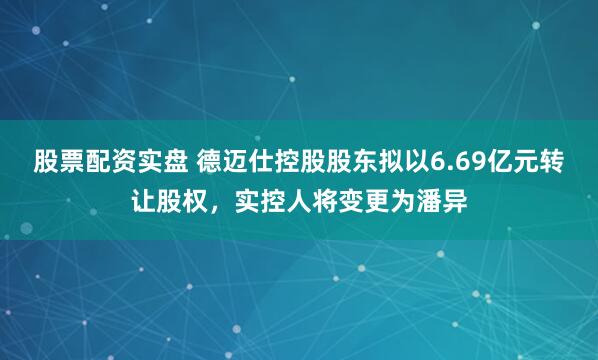 股票配资实盘 德迈仕控股股东拟以6.69亿元转让股权，实控人将变更为潘异