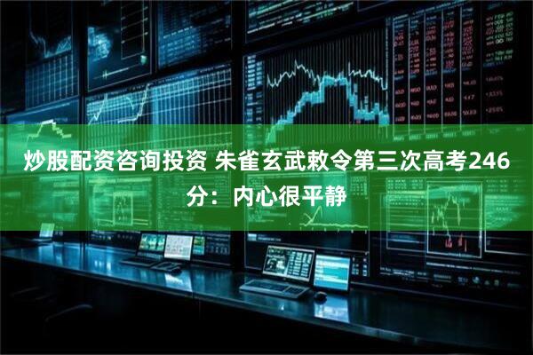 炒股配资咨询投资 朱雀玄武敕令第三次高考246分：内心很平静