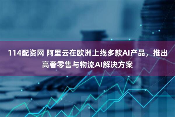 114配资网 阿里云在欧洲上线多款AI产品，推出高奢零售与物流AI解决方案