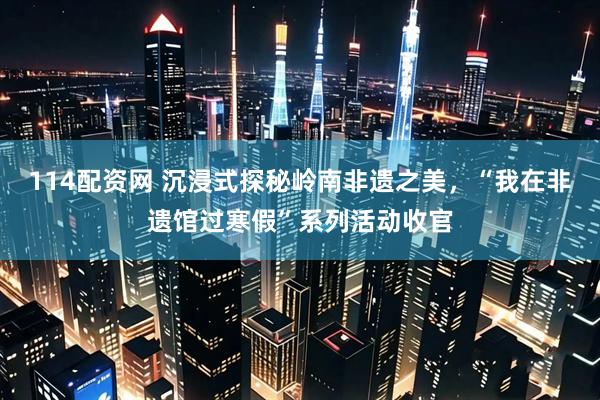 114配资网 沉浸式探秘岭南非遗之美，“我在非遗馆过寒假”系列活动收官