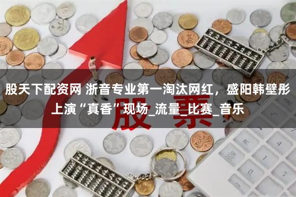 股天下配资网 浙音专业第一淘汰网红，盛阳韩壁彤上演“真香”现场_流量_比赛_音乐