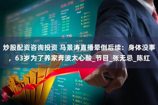 炒股配资咨询投资 马景涛直播晕倒后续：身体没事，63岁为了养家奔波太心酸_节目_张无忌_陈红
