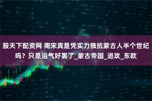 股天下配资网 南宋真是凭实力独抗蒙古人半个世纪吗？只是运气好罢了_蒙古帝国_进攻_东欧
