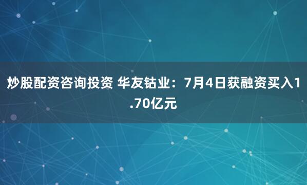 炒股配资咨询投资 华友钴业：7月4日获融资买入1.70亿元