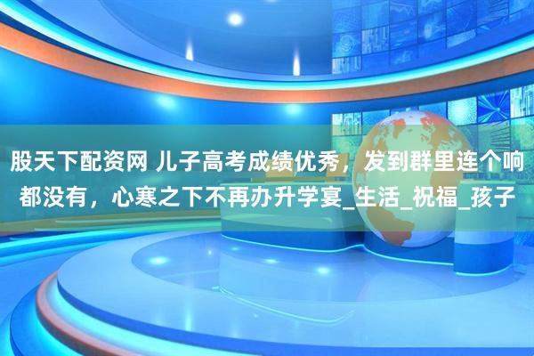 股天下配资网 儿子高考成绩优秀，发到群里连个响都没有，心寒之下不再办升学宴_生活_祝福_孩子