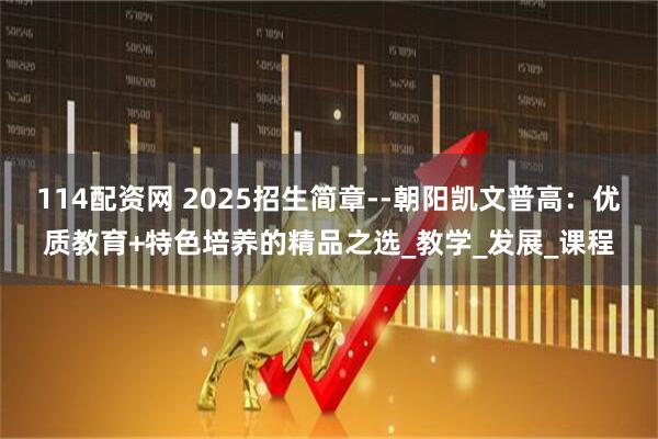 114配资网 2025招生简章--朝阳凯文普高：优质教育+特色培养的精品之选_教学_发展_课程
