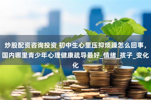 炒股配资咨询投资 初中生心里压抑烦躁怎么回事，国内哪里青少年心理健康疏导最好_情绪_孩子_变化