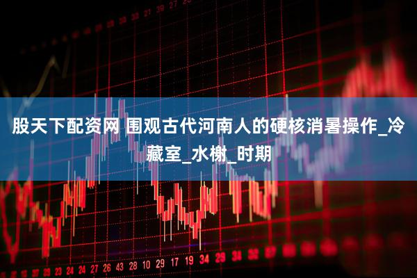 股天下配资网 围观古代河南人的硬核消暑操作_冷藏室_水榭_时期