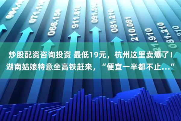 炒股配资咨询投资 最低19元，杭州这里卖爆了！湖南姑娘特意坐高铁赶来，“便宜一半都不止…”