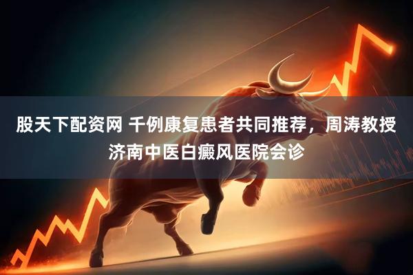 股天下配资网 千例康复患者共同推荐，周涛教授济南中医白癜风医院会诊