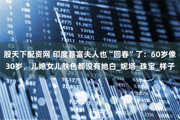 股天下配资网 印度首富夫人也“回春”了：60岁像30岁，儿媳女儿肤色都没有她白_妮塔_珠宝_样子