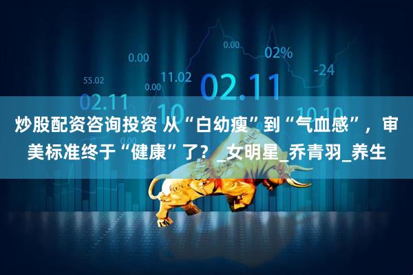 炒股配资咨询投资 从“白幼瘦”到“气血感”，审美标准终于“健康”了？_女明星_乔青羽_养生