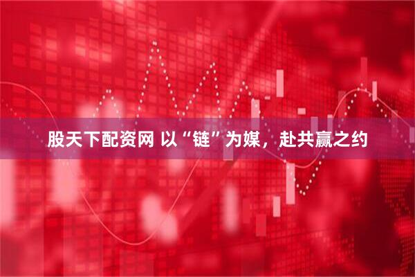 股天下配资网 以“链”为媒，赴共赢之约