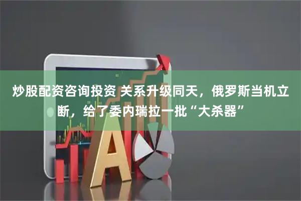 炒股配资咨询投资 关系升级同天，俄罗斯当机立断，给了委内瑞拉一批“大杀器”