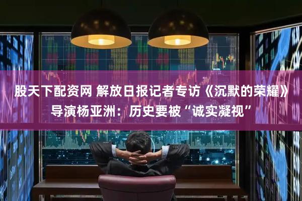 股天下配资网 解放日报记者专访《沉默的荣耀》导演杨亚洲：历史要被“诚实凝视”