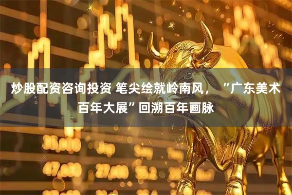 炒股配资咨询投资 笔尖绘就岭南风， “广东美术百年大展”回溯百年画脉