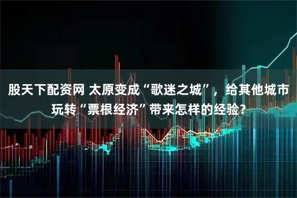 股天下配资网 太原变成“歌迷之城”，给其他城市玩转“票根经济”带来怎样的经验？