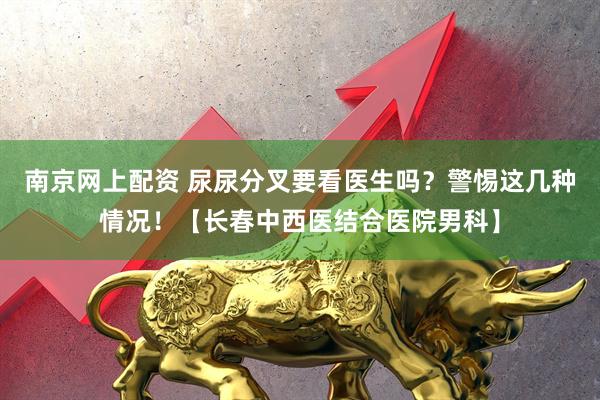 南京网上配资 尿尿分叉要看医生吗？警惕这几种情况！【长春中西医结合医院男科】
