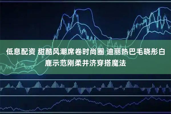 低息配资 甜酷风潮席卷时尚圈 迪丽热巴毛晓彤白鹿示范刚柔并济穿搭魔法