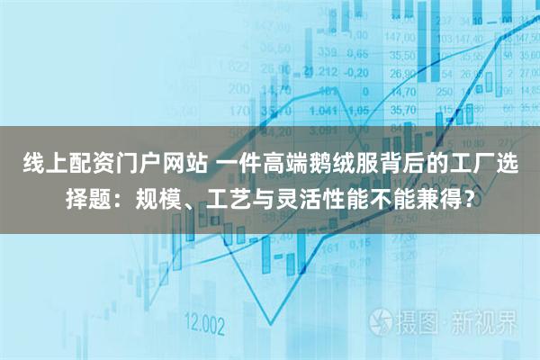 线上配资门户网站 一件高端鹅绒服背后的工厂选择题：规模、工艺与灵活性能不能兼得？