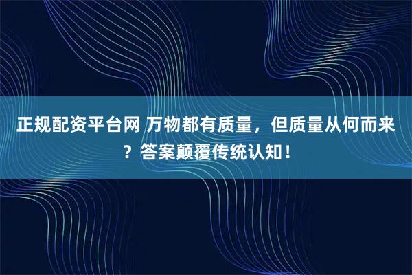 正规配资平台网 万物都有质量，但质量从何而来？答案颠覆传统认知！