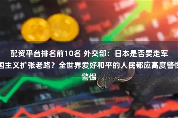 配资平台排名前10名 外交部：日本是否要走军国主义扩张老路？全世界爱好和平的人民都应高度警惕